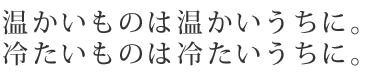 温かいものは温かいうちに。冷たいものは冷たいうちに。